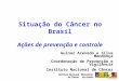 Situação do Câncer no Brasil Ações de prevenção e controle Gulnar Azevedo e Silva Mendonça Coordenação de Prevenção e Vigilância Instituto Nacional de