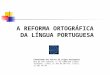 A REFORMA ORTOGRÁFICA DA LÍNGUA PORTUGUESA Comunidade dos Países de Língua Portuguesa Rua de São Caetano, nº 32 1200-829 Lisboa Telefone: (+351) 21 392