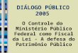 DIÁLOGO PÚBLICO 2005 O Controle do Ministério Público Federal como Fiscal da Lei - A defesa do Patrimônio Público