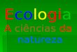Ecologia A ciências da natureza. ECOLOGIA ( do grego oikos = casa; logos = estudo) A ecologia é a ciência que estuda as relações entre os seres vivos