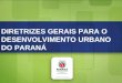 Diretrizes Gerais para o Desenvolvimento Urbano do Paraná DIRETRIZES GERAIS PARA O DESENVOLVIMENTO URBANO DO PARANÁ