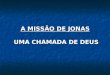 A MISSÃO DE JONAS UMA CHAMADA DE DEUS. MISSÃO DE JONAS 1ª CHAMADA DE DEUS JONAS TINHA UMA MISSÃO 1Levanta-te, 2vai à grande cidade de Nínive, 3e clama