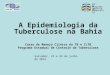 A Epidemiologia da Tuberculose na Bahia Curso de Manejo Clínico da TB e ILTB Programa Estadual de Controle da Tuberculose Salvador, 23 e 24 de julho de