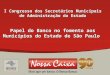 0 0 I Congresso dos Secretários Municipais de Administração do Estado Papel do Banco no fomento aos Municípios do Estado de São Paulo
