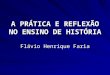A PRÁTICA E REFLEXÃO NO ENSINO DE HISTÓRIA Flávio Henrique Faria