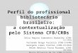 Perfil do profissional bibliotecário brasileiro: a contextualização pelo Sistema CFB/CRBs Célia Regina Simonetti Barbalho (CRB-11/193) Fernando Braga Ferreira