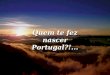 Quem te fez nascer Portugal?!... Quem te fez nascer Portugal País ímpar, sem haver igual País de um âmago profundo, Apanágio de ser integral Completo,