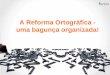 A Reforma Ortográfica - uma bagunça organizada! A partir de 2008 deverá entrar em vigor a reforma ortográfica que torna a língua portuguesa um idioma