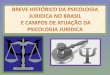 A história da atuação de psicólogos brasileiros na área da Psicologia Jurídica tem seu início no reconhecimento da profissão, na década de 1960. (