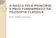 A BUSCA PELO PRINCÍPIO E PELO FUNDAMENTO NA FILOSOFIA CLÁSSICA Prof. Helder Salvador